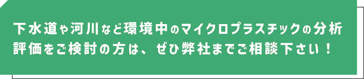 下水道や河川など環境中のマイクロプラスチックの分析評価をご検討の方は、ぜひ弊社までご相談下さい！